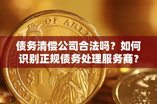 武汉债务清偿公司合法吗？如何识别正规债务处理服务商？