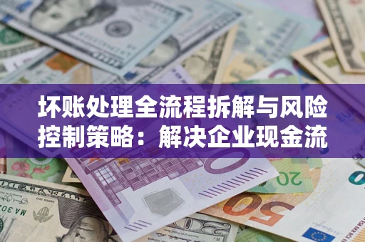 武汉坏账处理全流程拆解与风险控制策略：解决企业现金流顽疾的实战指南