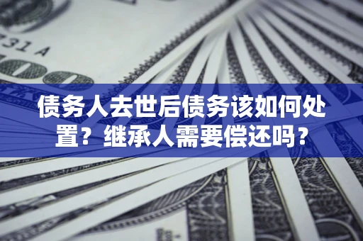 武汉债务人去世后债务该如何处置？继承人需要偿还吗？