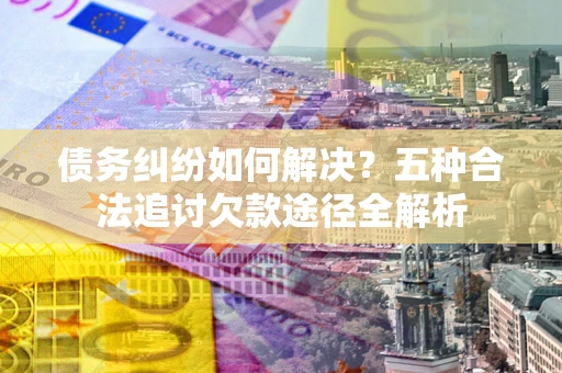 武汉债务纠纷如何解决？五种合法追讨欠款途径全解析