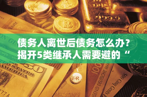 武汉债务人离世后债务怎么办？揭开5类继承人需要避的“坑”