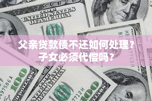 武汉父亲贷款债不还如何处理？子女必须代偿吗？